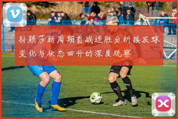 孙颖莎新周期首战连胜分析接发球变化与状态回升的深度观察