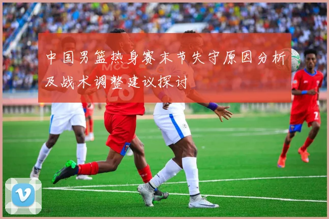 中国男篮热身赛末节失守原因分析及战术调整建议探讨