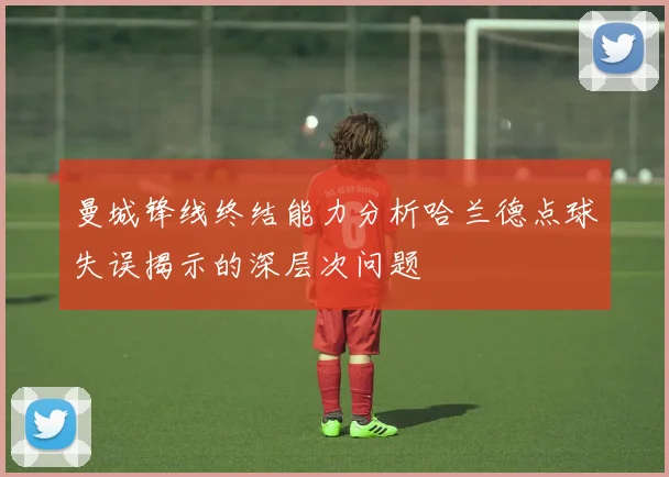 曼城锋线终结能力分析哈兰德点球失误揭示的深层次问题